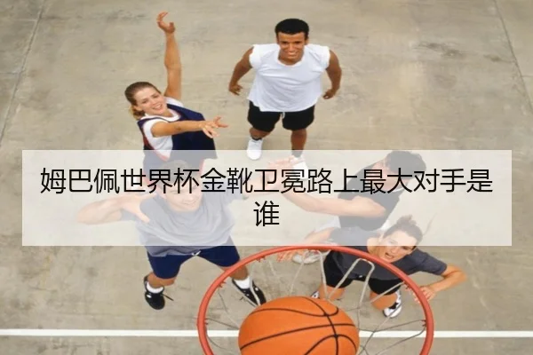 姆巴佩世界杯金靴卫冕路上最大对手是谁